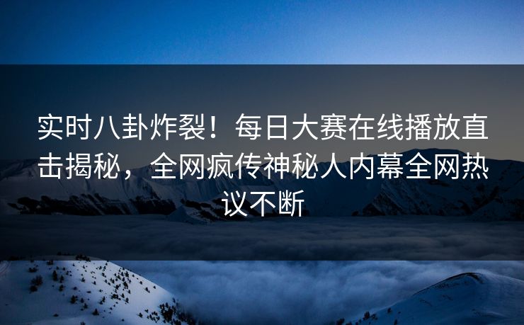 实时八卦炸裂！每日大赛在线播放直击揭秘，全网疯传神秘人内幕全网热议不断