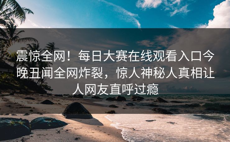 震惊全网！每日大赛在线观看入口今晚丑闻全网炸裂，惊人神秘人真相让人网友直呼过瘾
