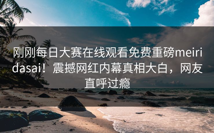 刚刚每日大赛在线观看免费重磅meiridasai！震撼网红内幕真相大白，网友直呼过瘾