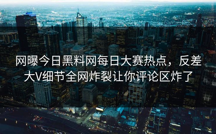 网曝今日黑料网每日大赛热点，反差大V细节全网炸裂让你评论区炸了