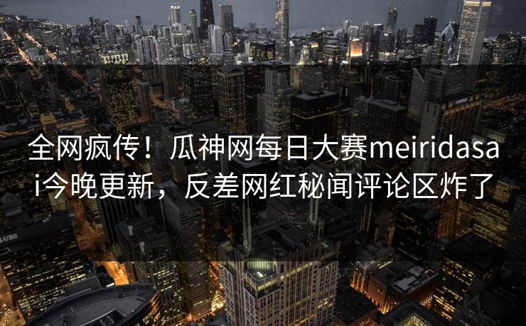 全网疯传！瓜神网每日大赛meiridasai今晚更新，反差网红秘闻评论区炸了