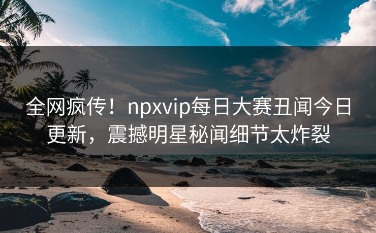 全网疯传!npxvip每日大赛丑闻今日更新,震撼明星秘闻细节太炸裂 全网疯传!npxvip每日大赛丑闻今日更新,震撼明星秘闻细节太炸裂