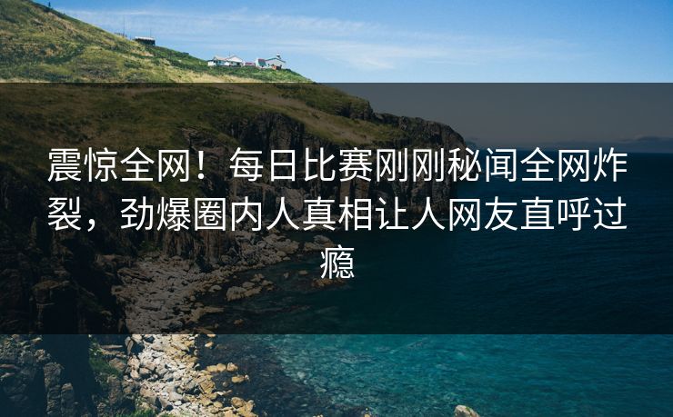 震惊全网！每日比赛刚刚秘闻全网炸裂，劲爆圈内人真相让人网友直呼过瘾