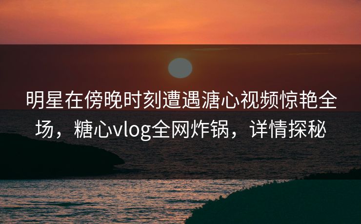 明星在傍晚时刻遭遇溏心视频惊艳全场,糖心vlog全网炸锅,详情探秘 明星在傍晚时刻遭遇溏心视频惊艳全场,糖心vlog全网炸锅,详情探秘