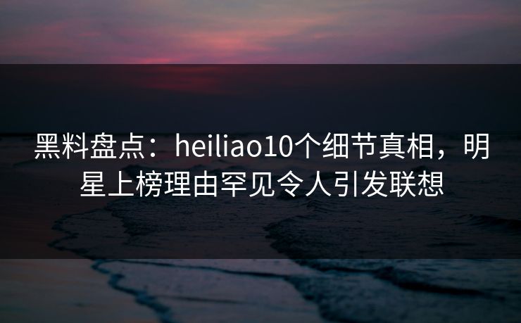 黑料盘点：heiliao10个细节真相，明星上榜理由罕见令人引发联想