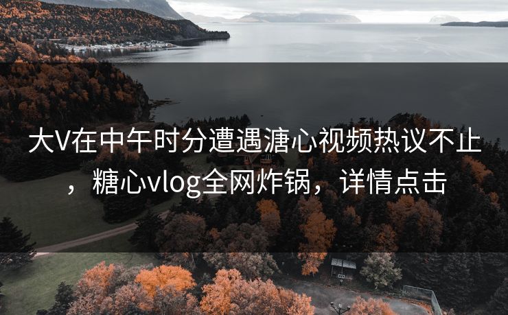 大V在中午时分遭遇溏心视频热议不止，糖心vlog全网炸锅，详情点击
