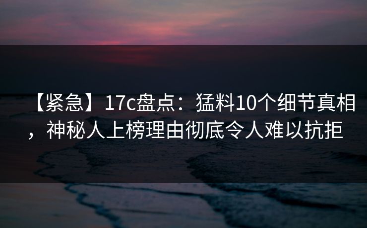 【紧急】17c盘点：猛料10个细节真相，神秘人上榜理由彻底令人难以抗拒