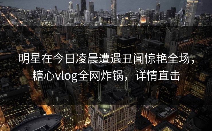 明星在今日凌晨遭遇丑闻惊艳全场,糖心vlog全网炸锅,详情直击 明星在今日凌晨遭遇丑闻惊艳全场,糖心vlog全网炸锅,详情直击