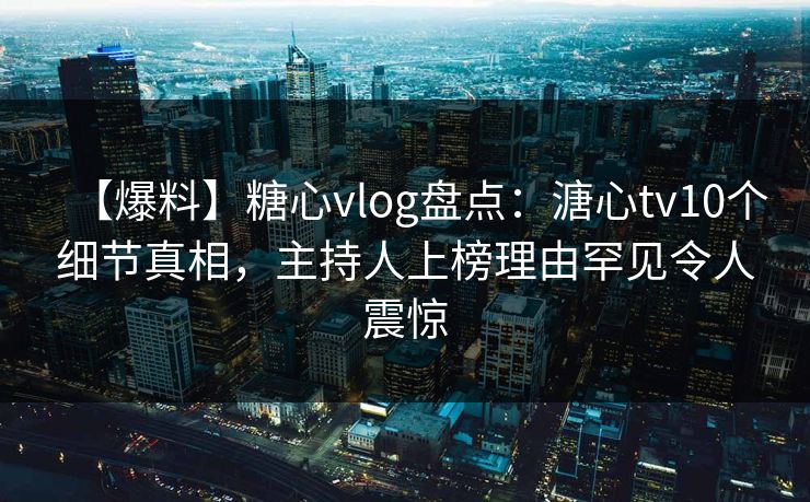 【爆料】糖心vlog盘点：溏心tv10个细节真相，主持人上榜理由罕见令人震惊