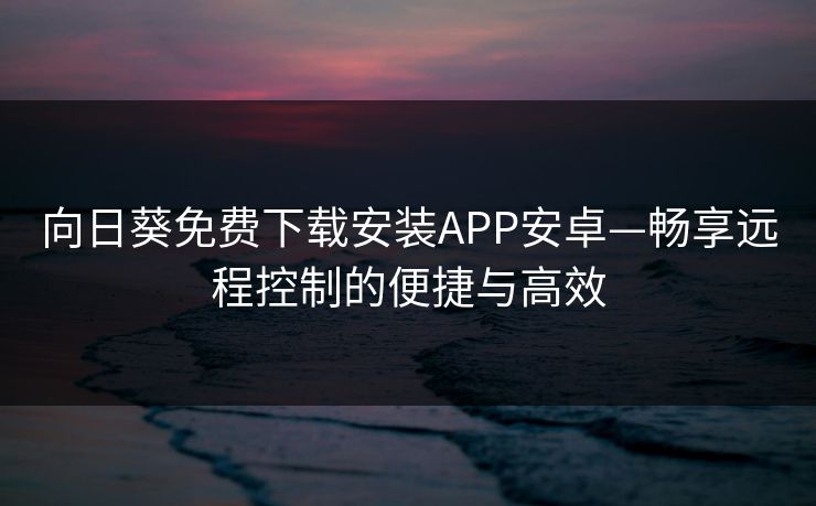 向日葵免费下载安装APP安卓—畅享远程控制的便捷与高效