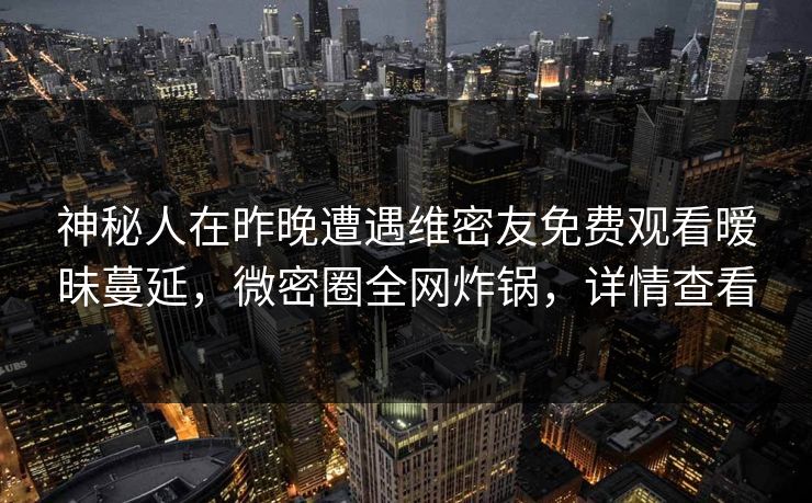 神秘人在昨晚遭遇维密友免费观看暧昧蔓延,微密圈全网炸锅,详情查看 神秘人在昨晚遭遇维密友免费观看暧昧蔓延,微密圈全网炸锅,详情查看