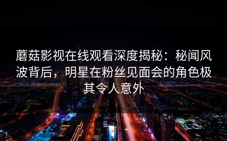 蘑菇影视在线观看深度揭秘：秘闻风波背后，明星在粉丝见面会的角色极其令人意外
