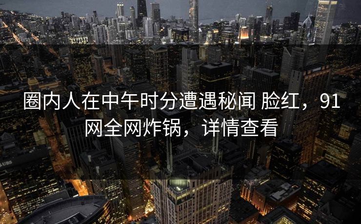 圈内人在中午时分遭遇秘闻 脸红,91网全网炸锅,详情查看 圈内人在中午时分遭遇秘闻 脸红,91网全网炸锅,详情查看