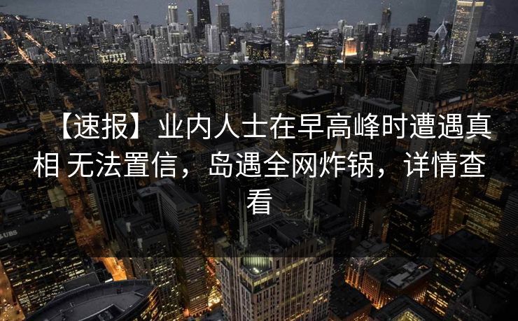 【速报】业内人士在早高峰时遭遇真相 无法置信,岛遇全网炸锅,详情查看 【速报】业内人士在早高峰时遭遇真相 无法置信,岛遇全网炸锅,详情查看