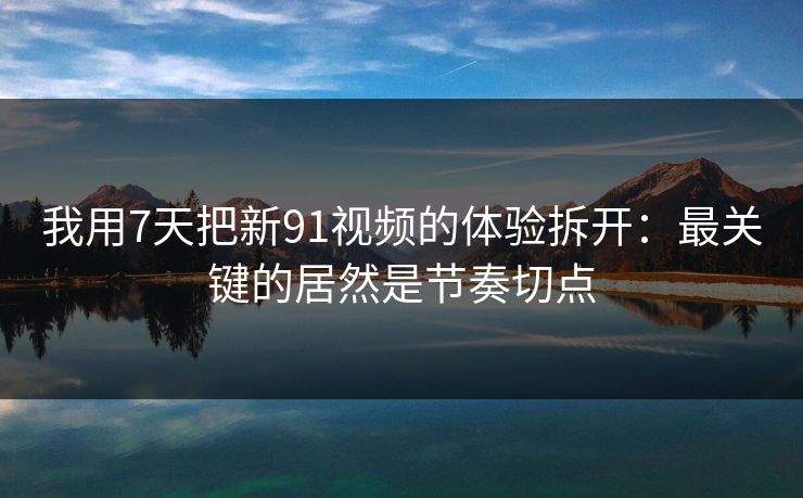 我用7天把新91视频的体验拆开：最关键的居然是节奏切点