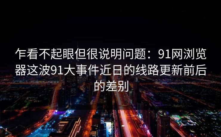 乍看不起眼但很说明问题：91网浏览器这波91大事件近日的线路更新前后的差别