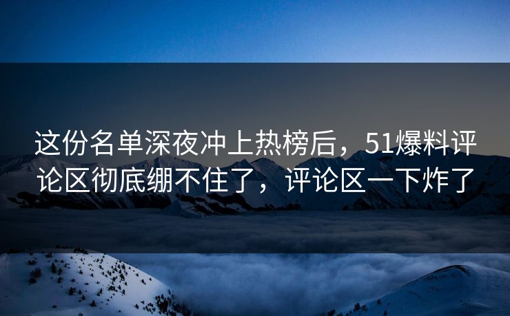 这份名单深夜冲上热榜后，51爆料评论区彻底绷不住了，评论区一下炸了