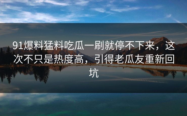 91爆料猛料吃瓜一刷就停不下来,这次不只是热度高,引得老瓜友重新回坑 91爆料猛料吃瓜一刷就停不下来,这次不只是热度高,引得老瓜友重新回坑